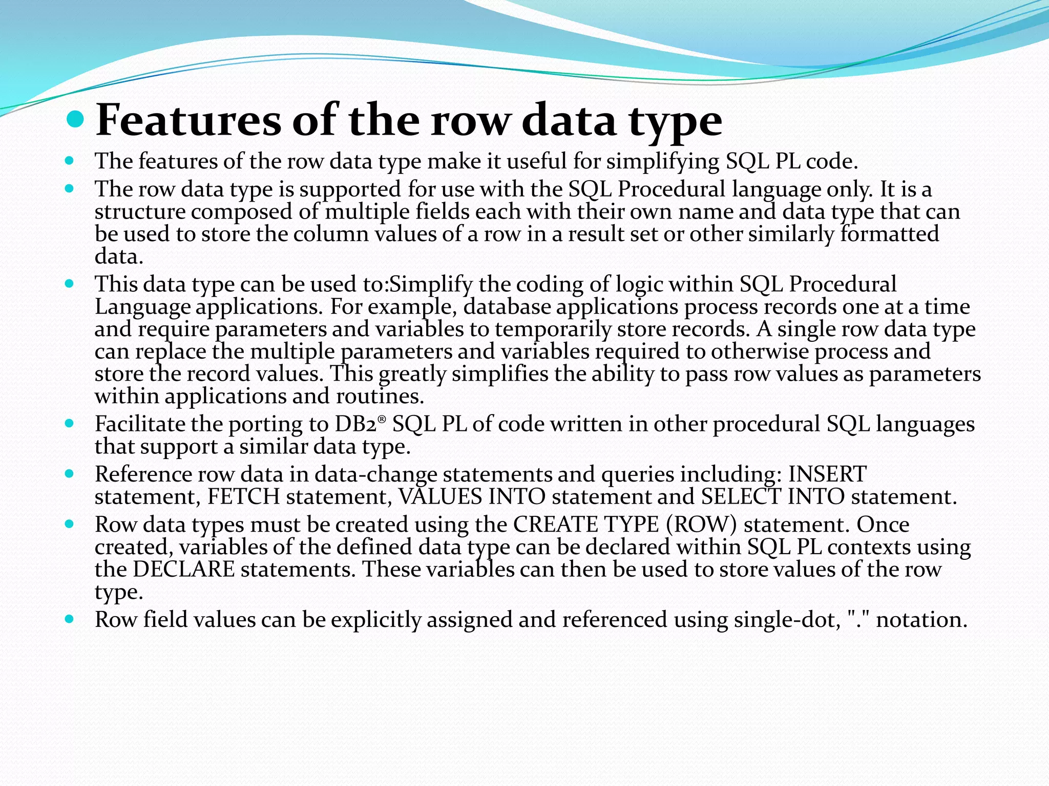  Features of the row data type
 The features of the row data type make it useful for simplifying SQL PL code.
 The row data type is supported for use with the SQL Procedural language only. It is a
  structure composed of multiple fields each with their own name and data type that can
  be used to store the column values of a row in a result set or other similarly formatted
  data.
 This data type can be used to:Simplify the coding of logic within SQL Procedural
  Language applications. For example, database applications process records one at a time
  and require parameters and variables to temporarily store records. A single row data type
  can replace the multiple parameters and variables required to otherwise process and
  store the record values. This greatly simplifies the ability to pass row values as parameters
  within applications and routines.
 Facilitate the porting to DB2® SQL PL of code written in other procedural SQL languages
  that support a similar data type.
 Reference row data in data-change statements and queries including: INSERT
  statement, FETCH statement, VALUES INTO statement and SELECT INTO statement.
 Row data types must be created using the CREATE TYPE (ROW) statement. Once
  created, variables of the defined data type can be declared within SQL PL contexts using
  the DECLARE statements. These variables can then be used to store values of the row
  type.
 Row field values can be explicitly assigned and referenced using single-dot, "." notation.
 