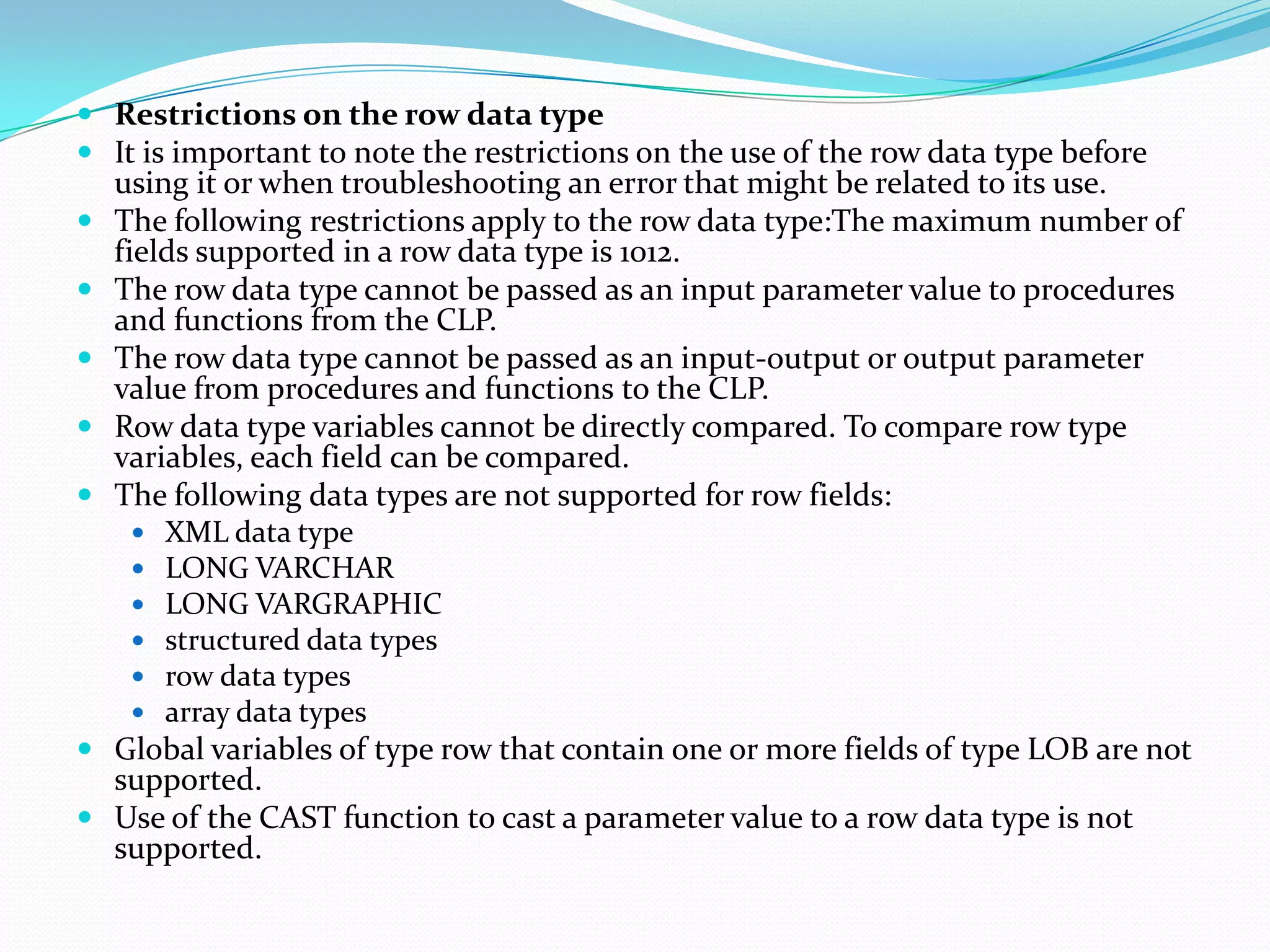  Restrictions on the row data type
 It is important to note the restrictions on the use of the row data type before
  using it or when troubleshooting an error that might be related to its use.
 The following restrictions apply to the row data type:The maximum number of
  fields supported in a row data type is 1012.
 The row data type cannot be passed as an input parameter value to procedures
  and functions from the CLP.
 The row data type cannot be passed as an input-output or output parameter
  value from procedures and functions to the CLP.
 Row data type variables cannot be directly compared. To compare row type
  variables, each field can be compared.
 The following data types are not supported for row fields:
       XML data type
       LONG VARCHAR
       LONG VARGRAPHIC
       structured data types
       row data types
       array data types
 Global variables of type row that contain one or more fields of type LOB are not
  supported.
 Use of the CAST function to cast a parameter value to a row data type is not
  supported.
 
