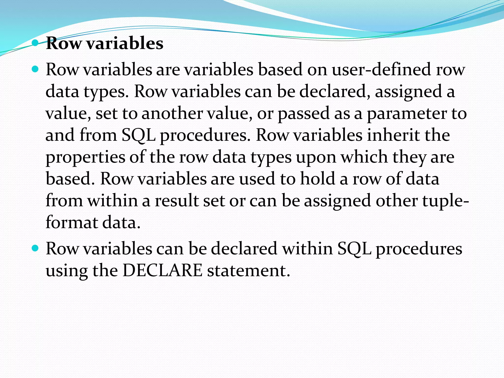  Row variables
 Row variables are variables based on user-defined row
  data types. Row variables can be declared, assigned a
  value, set to another value, or passed as a parameter to
  and from SQL procedures. Row variables inherit the
  properties of the row data types upon which they are
  based. Row variables are used to hold a row of data
  from within a result set or can be assigned other tuple-
  format data.
 Row variables can be declared within SQL procedures
  using the DECLARE statement.
 