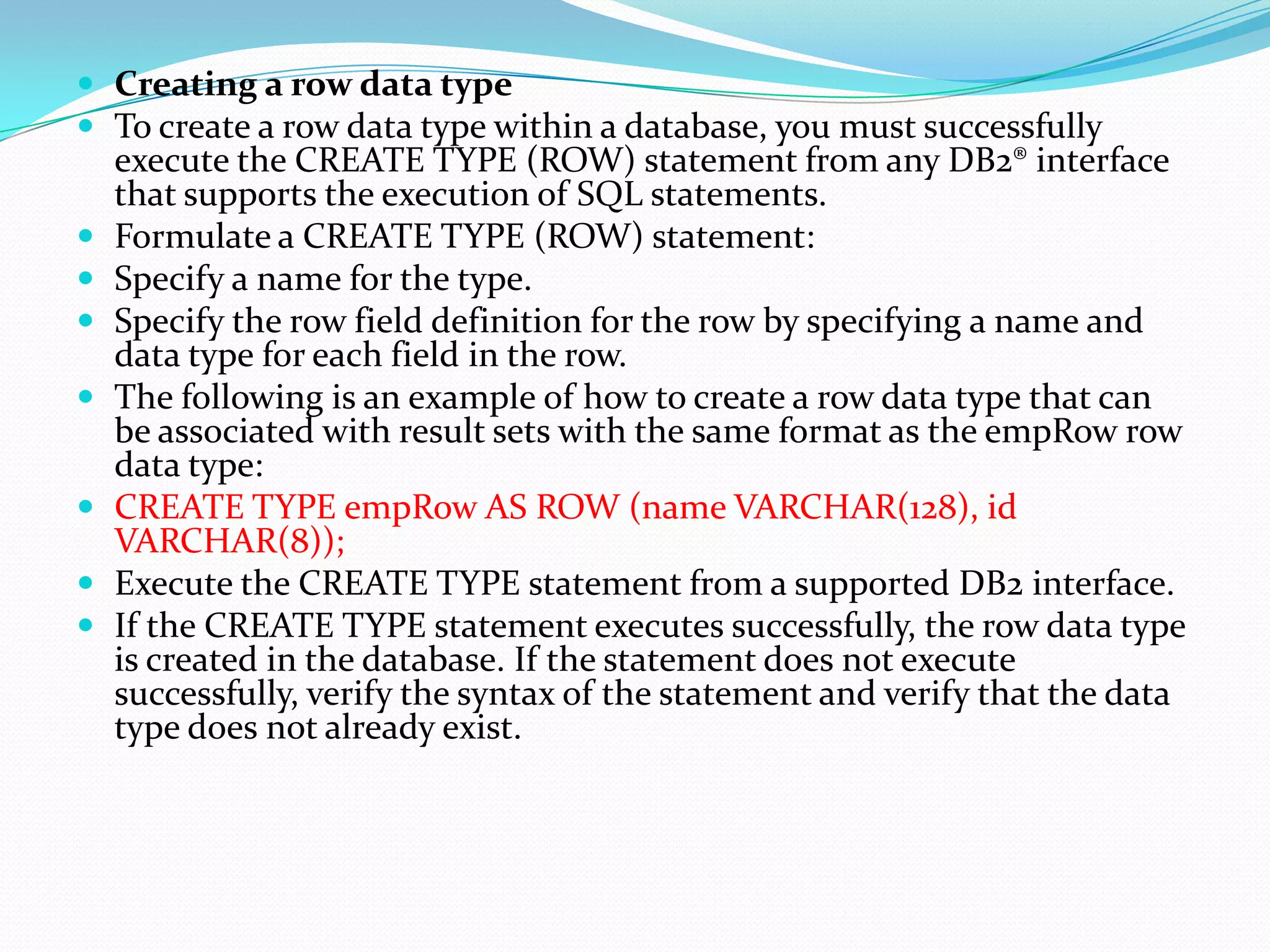  Creating a row data type
 To create a row data type within a database, you must successfully
    execute the CREATE TYPE (ROW) statement from any DB2® interface
    that supports the execution of SQL statements.
   Formulate a CREATE TYPE (ROW) statement:
   Specify a name for the type.
   Specify the row field definition for the row by specifying a name and
    data type for each field in the row.
   The following is an example of how to create a row data type that can
    be associated with result sets with the same format as the empRow row
    data type:
   CREATE TYPE empRow AS ROW (name VARCHAR(128), id
    VARCHAR(8));
   Execute the CREATE TYPE statement from a supported DB2 interface.
   If the CREATE TYPE statement executes successfully, the row data type
    is created in the database. If the statement does not execute
    successfully, verify the syntax of the statement and verify that the data
    type does not already exist.
 
