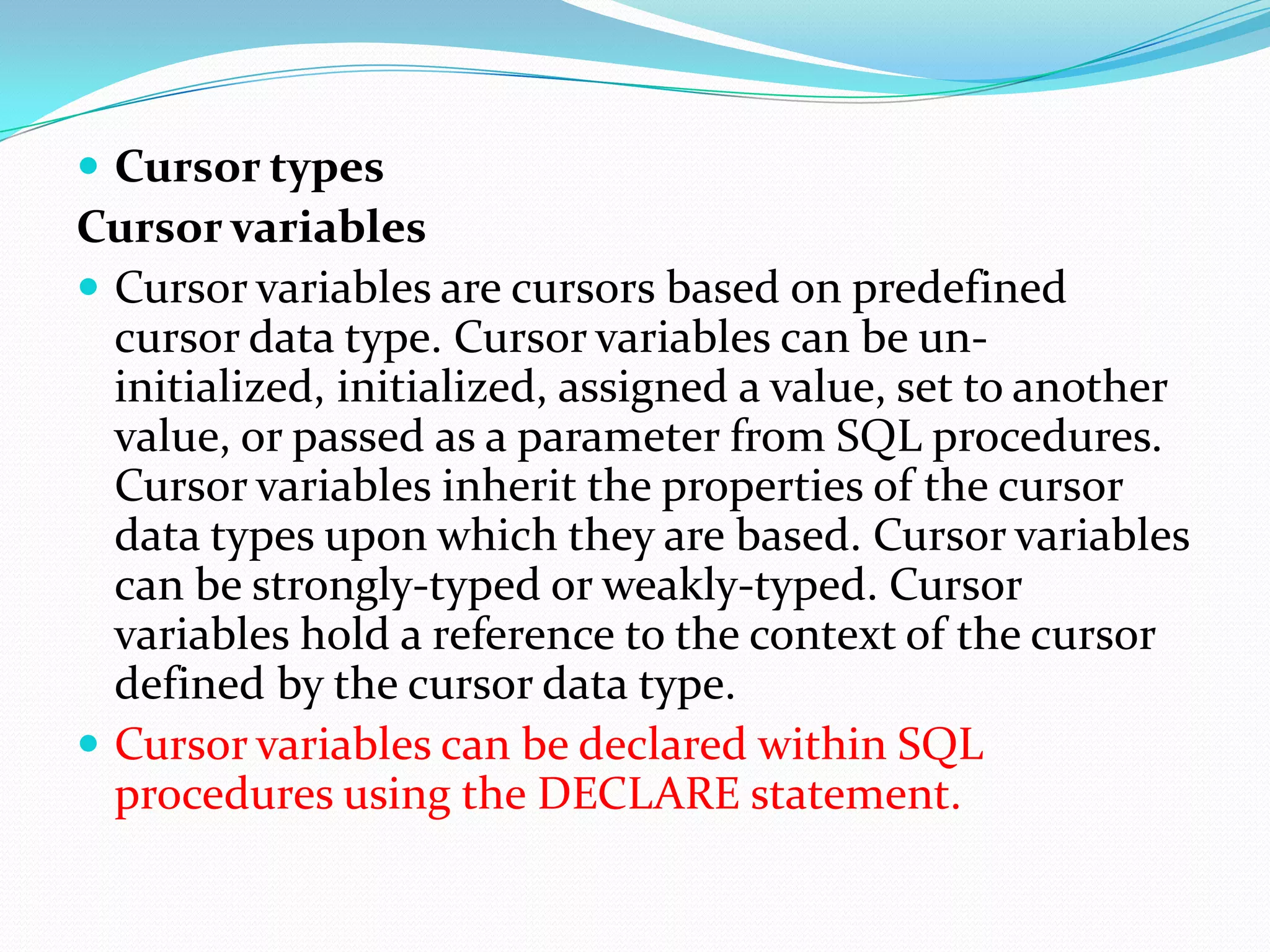  Cursor types
Cursor variables
 Cursor variables are cursors based on predefined
  cursor data type. Cursor variables can be un-
  initialized, initialized, assigned a value, set to another
  value, or passed as a parameter from SQL procedures.
  Cursor variables inherit the properties of the cursor
  data types upon which they are based. Cursor variables
  can be strongly-typed or weakly-typed. Cursor
  variables hold a reference to the context of the cursor
  defined by the cursor data type.
 Cursor variables can be declared within SQL
  procedures using the DECLARE statement.
 