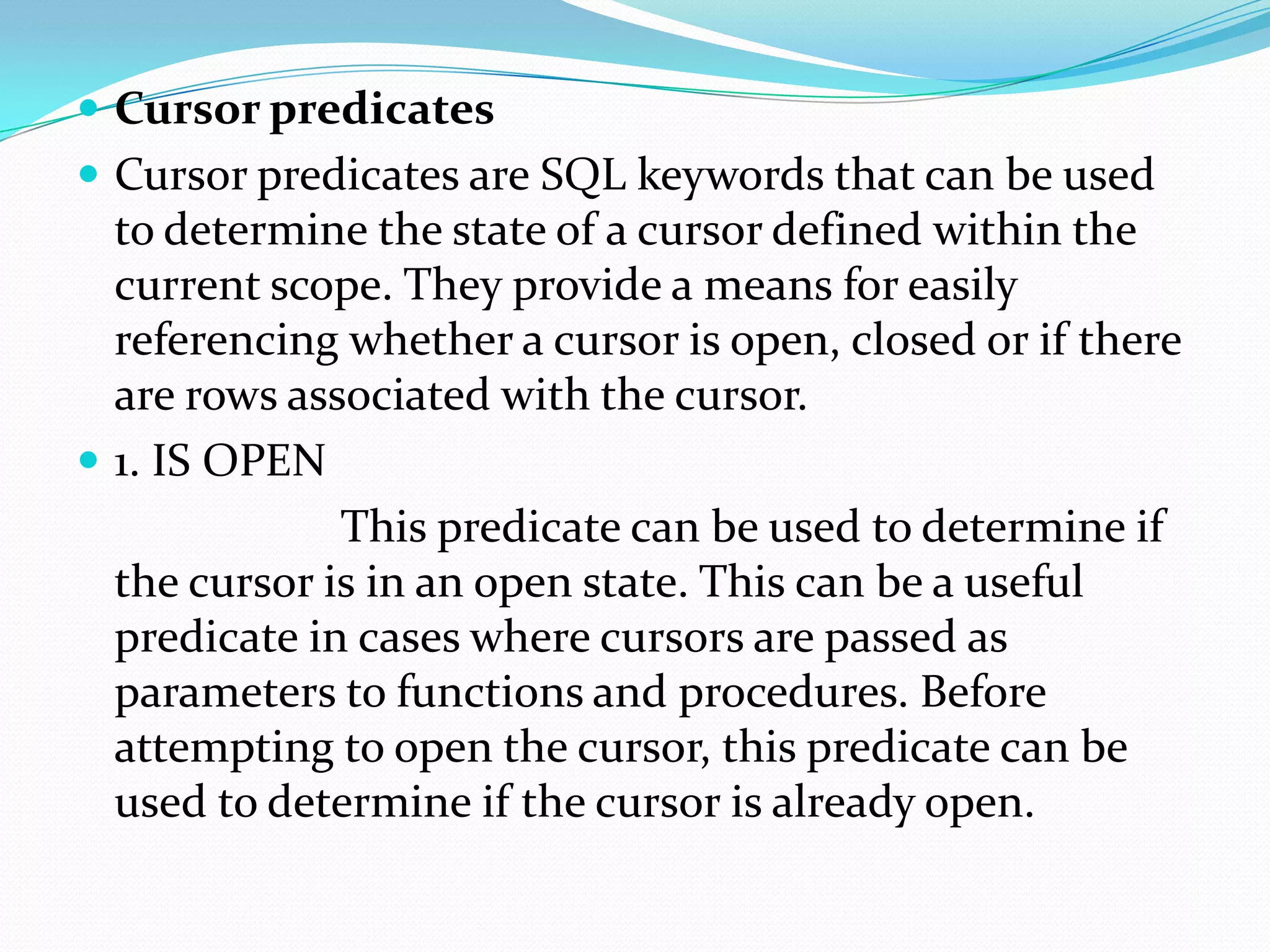  Cursor predicates
 Cursor predicates are SQL keywords that can be used
  to determine the state of a cursor defined within the
  current scope. They provide a means for easily
  referencing whether a cursor is open, closed or if there
  are rows associated with the cursor.
 1. IS OPEN
              This predicate can be used to determine if
  the cursor is in an open state. This can be a useful
  predicate in cases where cursors are passed as
  parameters to functions and procedures. Before
  attempting to open the cursor, this predicate can be
  used to determine if the cursor is already open.
 