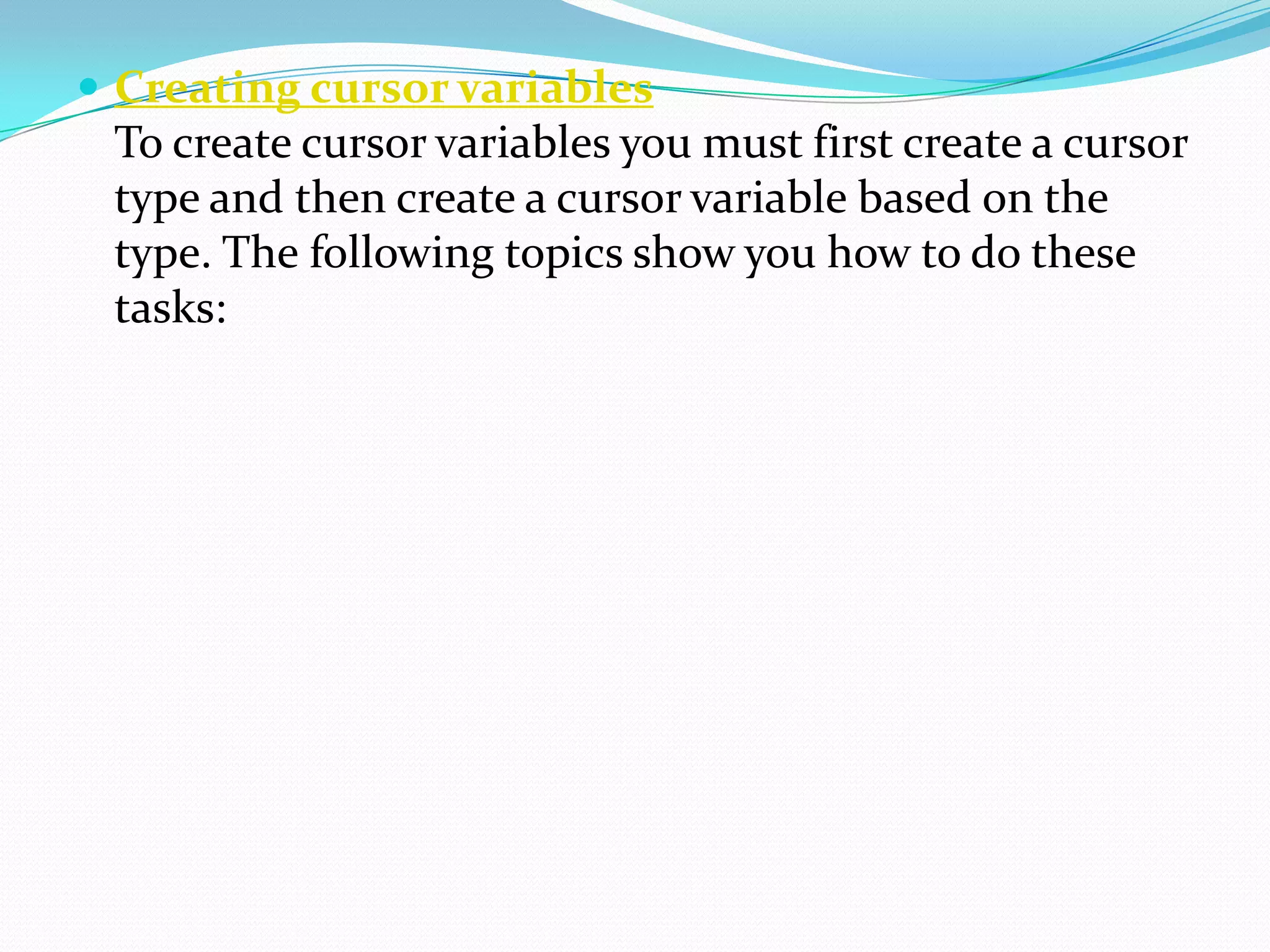  Creating cursor variables
 To create cursor variables you must first create a cursor
 type and then create a cursor variable based on the
 type. The following topics show you how to do these
 tasks:
 