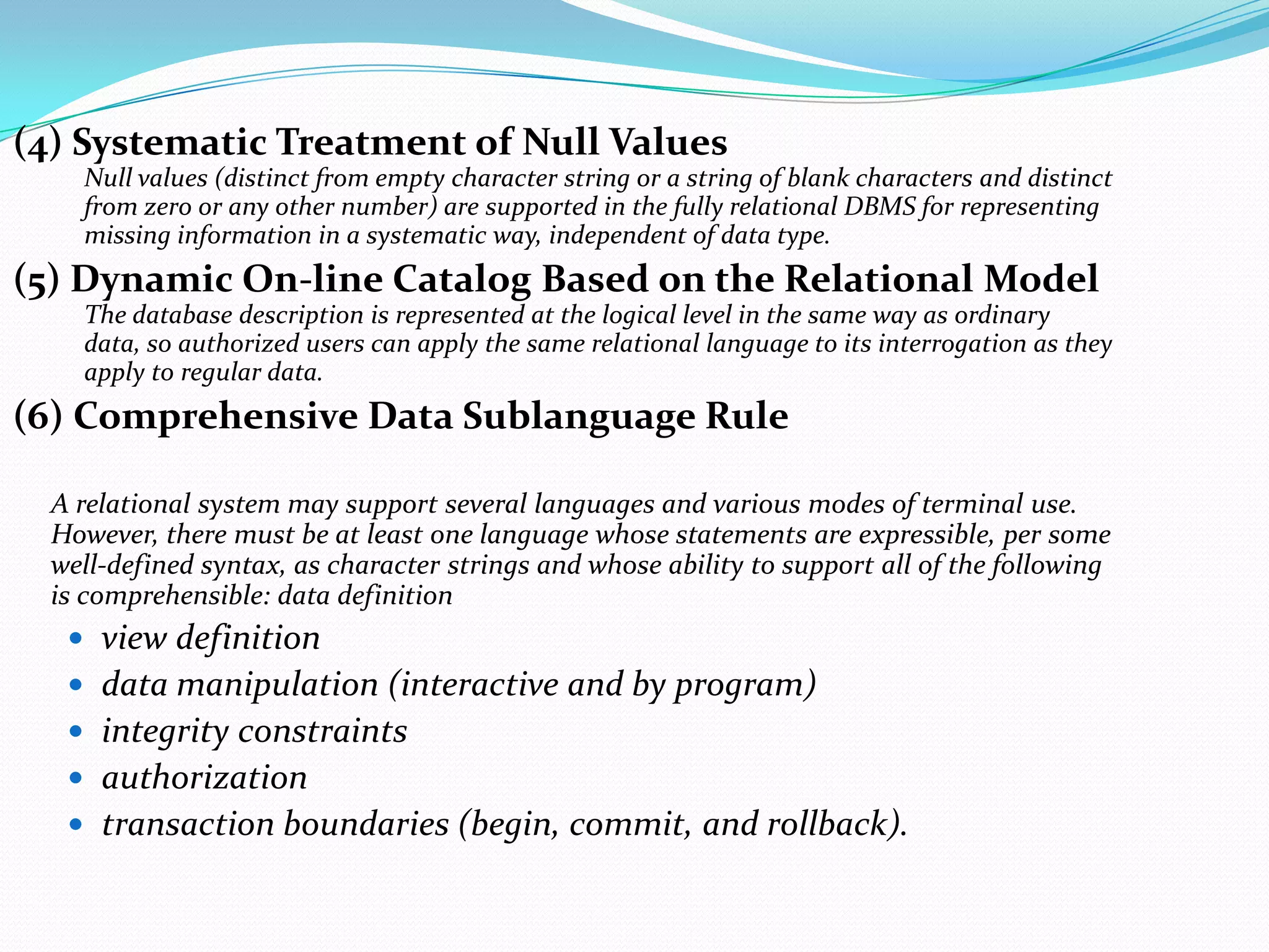 (4) Systematic Treatment of Null Values
    Null values (distinct from empty character string or a string of blank characters and distinct
    from zero or any other number) are supported in the fully relational DBMS for representing
    missing information in a systematic way, independent of data type.
(5) Dynamic On-line Catalog Based on the Relational Model
    The database description is represented at the logical level in the same way as ordinary
    data, so authorized users can apply the same relational language to its interrogation as they
    apply to regular data.
(6) Comprehensive Data Sublanguage Rule

  A relational system may support several languages and various modes of terminal use.
  However, there must be at least one language whose statements are expressible, per some
  well-defined syntax, as character strings and whose ability to support all of the following
  is comprehensible: data definition
    view definition
    data manipulation (interactive and by program)
    integrity constraints
    authorization
    transaction boundaries (begin, commit, and rollback).
 