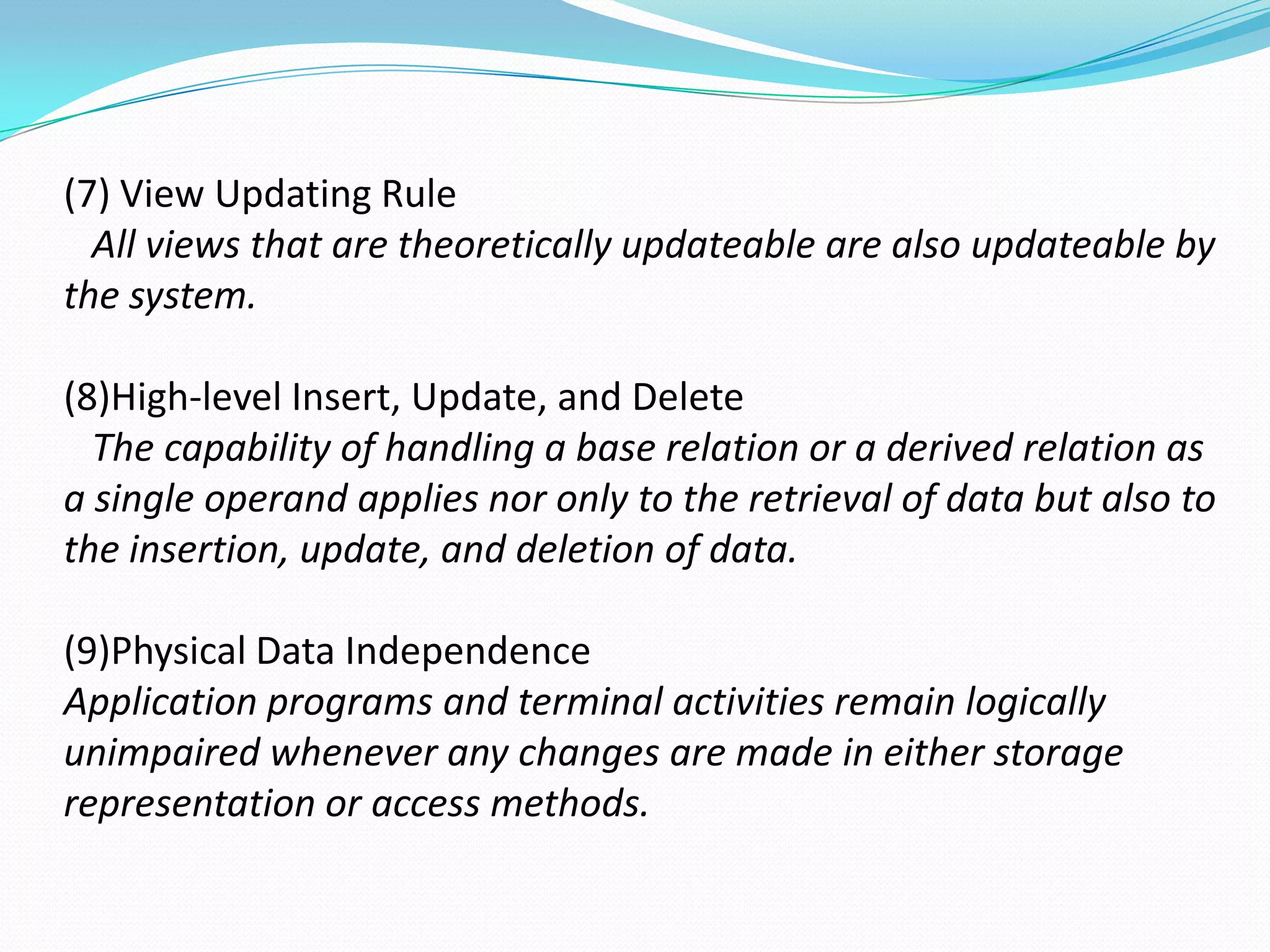 (7) View Updating Rule
  All views that are theoretically updateable are also updateable by
the system.

(8)High-level Insert, Update, and Delete
  The capability of handling a base relation or a derived relation as
a single operand applies nor only to the retrieval of data but also to
the insertion, update, and deletion of data.

(9)Physical Data Independence
Application programs and terminal activities remain logically
unimpaired whenever any changes are made in either storage
representation or access methods.
 