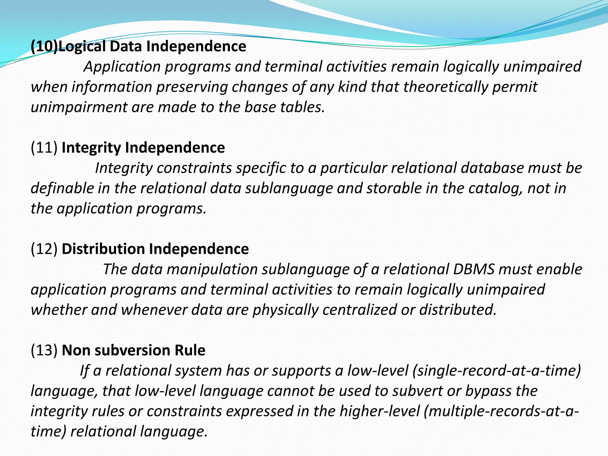 (10)Logical Data Independence
       Application programs and terminal activities remain logically unimpaired
when information preserving changes of any kind that theoretically permit
unimpairment are made to the base tables.

(11) Integrity Independence
          Integrity constraints specific to a particular relational database must be
definable in the relational data sublanguage and storable in the catalog, not in
the application programs.

(12) Distribution Independence
           The data manipulation sublanguage of a relational DBMS must enable
application programs and terminal activities to remain logically unimpaired
whether and whenever data are physically centralized or distributed.

(13) Non subversion Rule
        If a relational system has or supports a low-level (single-record-at-a-time)
language, that low-level language cannot be used to subvert or bypass the
integrity rules or constraints expressed in the higher-level (multiple-records-at-a-
time) relational language.
 
