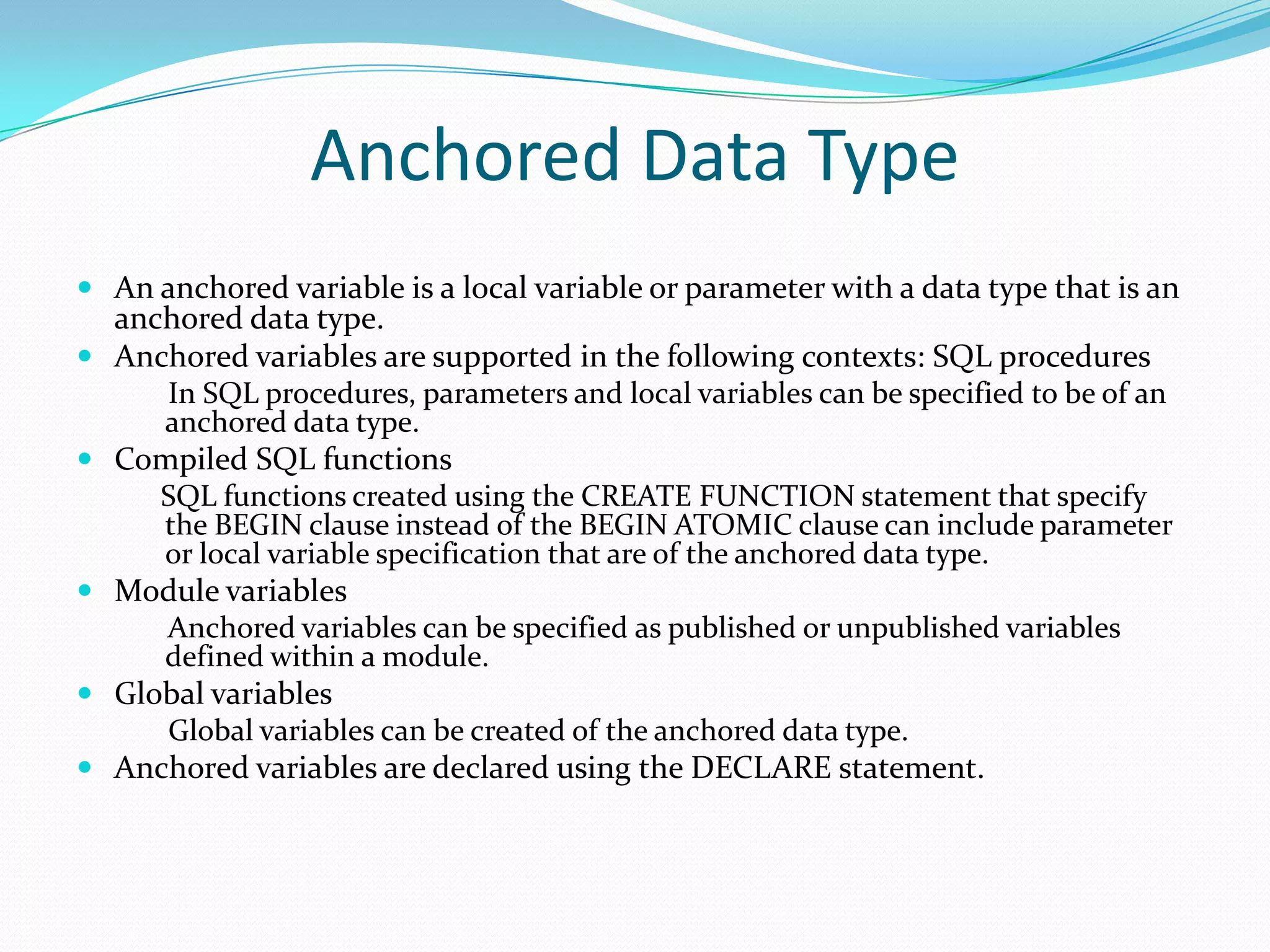 Anchored Data Type
 An anchored variable is a local variable or parameter with a data type that is an
  anchored data type.
 Anchored variables are supported in the following contexts: SQL procedures
      In SQL procedures, parameters and local variables can be specified to be of an
      anchored data type.
 Compiled SQL functions
     SQL functions created using the CREATE FUNCTION statement that specify
     the BEGIN clause instead of the BEGIN ATOMIC clause can include parameter
     or local variable specification that are of the anchored data type.
 Module variables
     Anchored variables can be specified as published or unpublished variables
     defined within a module.
 Global variables
     Global variables can be created of the anchored data type.
 Anchored variables are declared using the DECLARE statement.
 