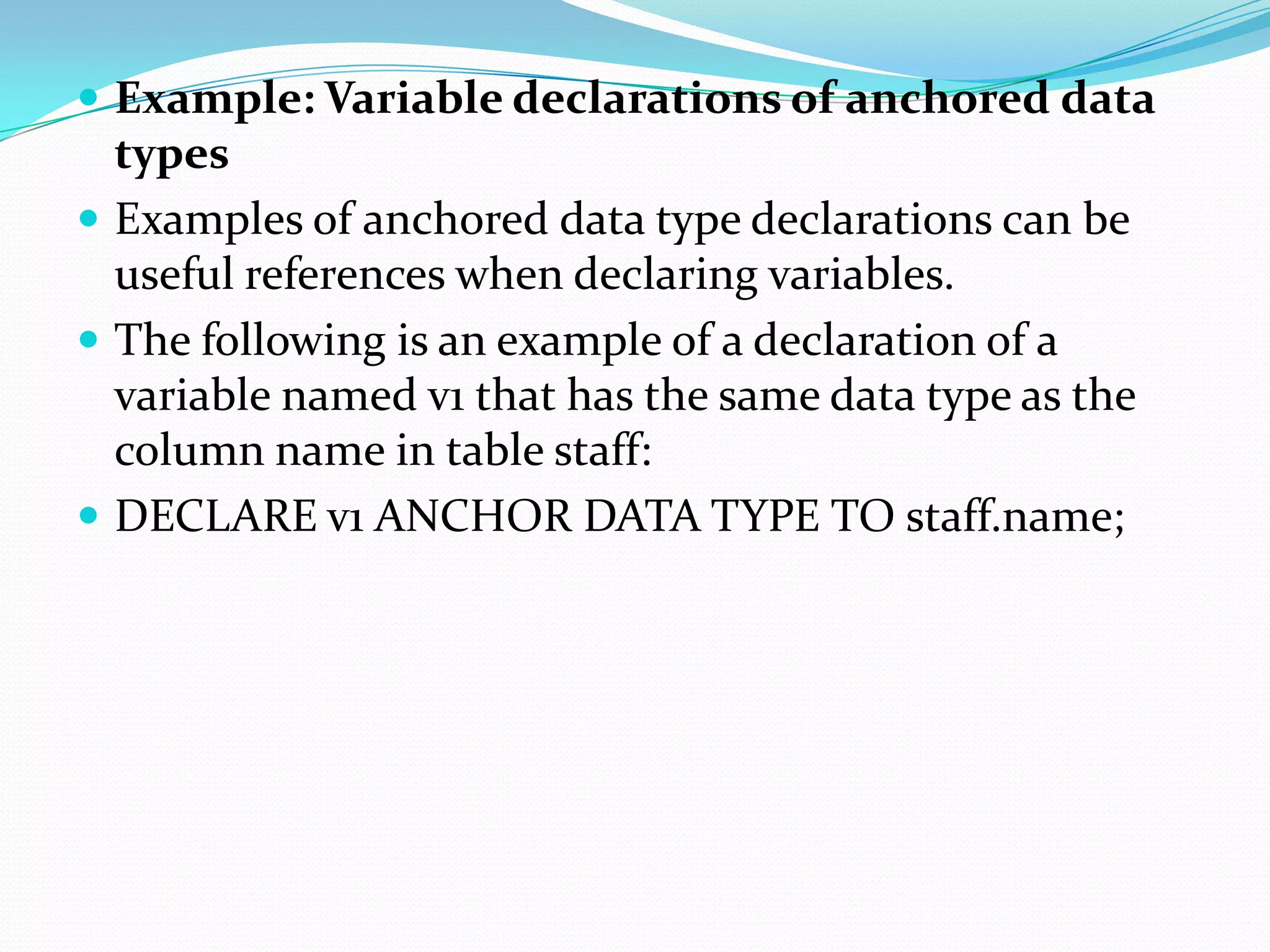  Example: Variable declarations of anchored data
  types
 Examples of anchored data type declarations can be
  useful references when declaring variables.
 The following is an example of a declaration of a
  variable named v1 that has the same data type as the
  column name in table staff:
 DECLARE v1 ANCHOR DATA TYPE TO staff.name;
 