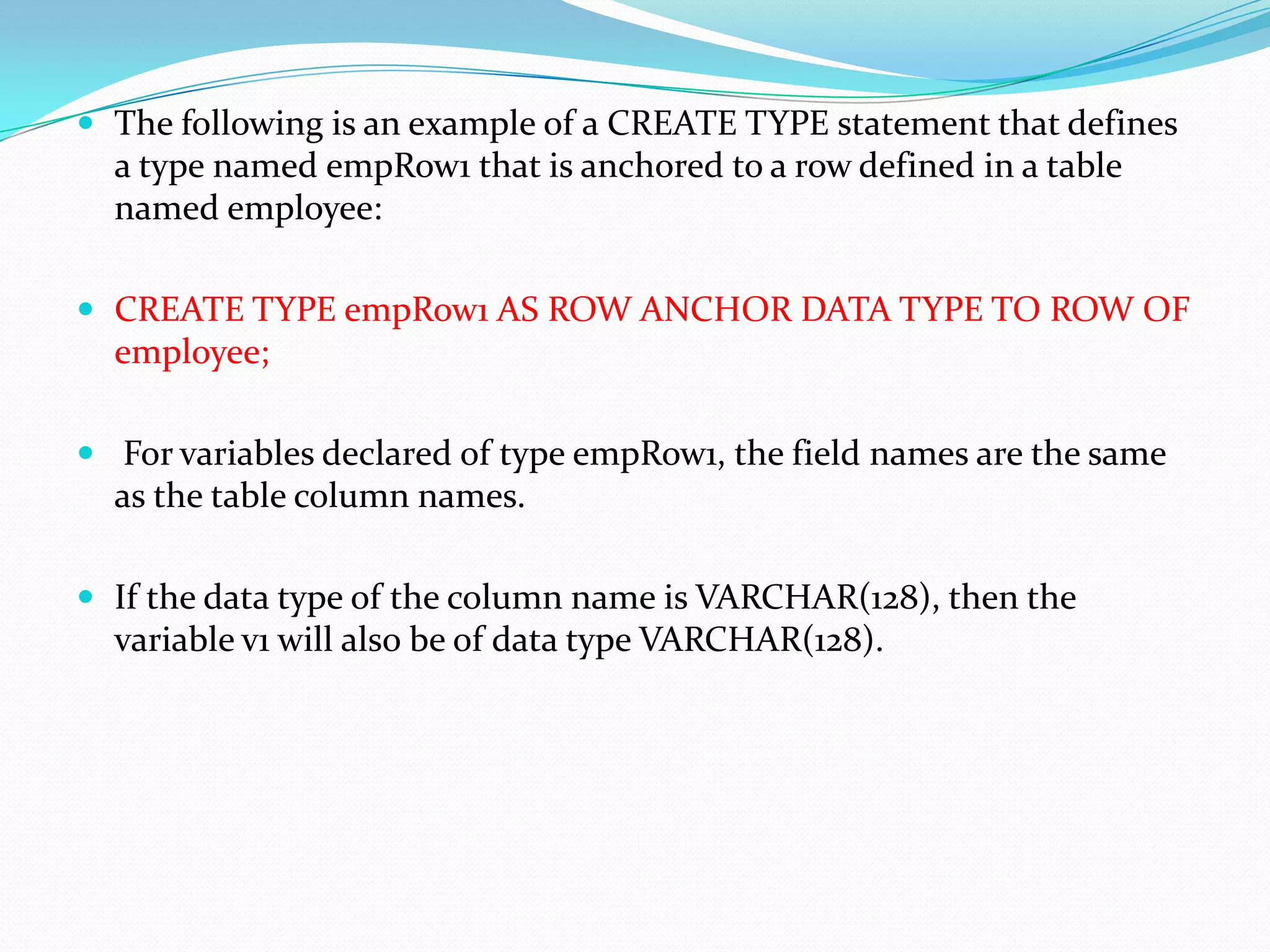  The following is an example of a CREATE TYPE statement that defines
  a type named empRow1 that is anchored to a row defined in a table
  named employee:

 CREATE TYPE empRow1 AS ROW ANCHOR DATA TYPE TO ROW OF
  employee;

 For variables declared of type empRow1, the field names are the same
  as the table column names.

 If the data type of the column name is VARCHAR(128), then the
  variable v1 will also be of data type VARCHAR(128).
 