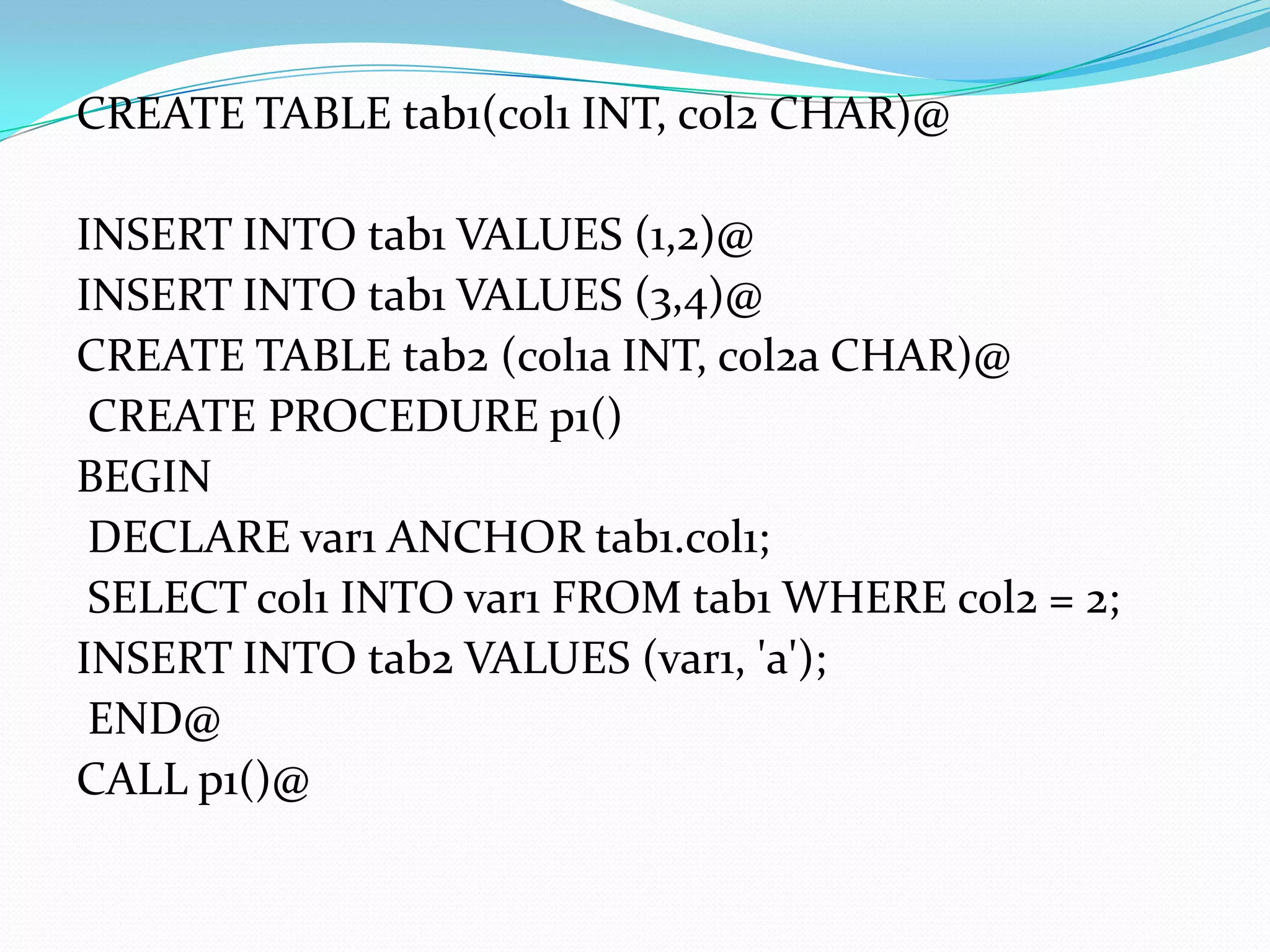 CREATE TABLE tab1(col1 INT, col2 CHAR)@

INSERT INTO tab1 VALUES (1,2)@
INSERT INTO tab1 VALUES (3,4)@
CREATE TABLE tab2 (col1a INT, col2a CHAR)@
 CREATE PROCEDURE p1()
BEGIN
 DECLARE var1 ANCHOR tab1.col1;
 SELECT col1 INTO var1 FROM tab1 WHERE col2 = 2;
INSERT INTO tab2 VALUES (var1, 'a');
 END@
CALL p1()@
 