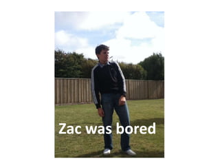 Zac was bored
 