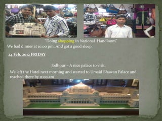 “Doing shopping in National Handloom”
We had dinner at 10:00 pm. And got a good sleep .

24 Feb, 2012 FRIDAY

                       Jodhpur – A nice palace to visit.
 We left the Hotel next morning and started to Umaid Bhawan Palace and
 reached there by 11:00 am
 