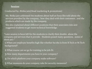 Session:

Conducted by:-Ritika jain(Head marketing & promotions)

 Ms. Ritika jain addressed the students about half an hour.She told about the
 services provided by the company , how they deal with their customers , and the
 products which are made by the company.
 She also explained about different positions that their associates into and
 suggested students to get more technical knowledge.

“Later session is been left for the students to clarify their doubts about the
company and services that it provide . Students posed many questions . some of
them are:-”
 1.When are employee benefits high like whether he/she is from B.Tech or M.Tech
 background?
2.What course can we go for training to be job-fit.
3.How many departments you have in your company?
4.On which platform your company make software?
5.What measures do your company take for security measures?
 