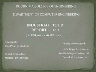 POORNIMA COLLEGE OF ENGINEERING

       DEPARTMENT OF COMPUTER ENGINEERING


                      INDUSTRIAL TOUR
                        REPORT - 2012
                      ( 22 FEB,2012 - 26 FEB,2012)

Attended by:
                                                     Faculty accompanied:
Third Year Cs Students
                                                     Nidhi Gupta(Lecturer,cs)

Report prepared by:                           Krutibash Nayak(Lecturer,cs)

MOHIT PRATAP SINGH                                   Deepak sir(Lecturer,cs)
 