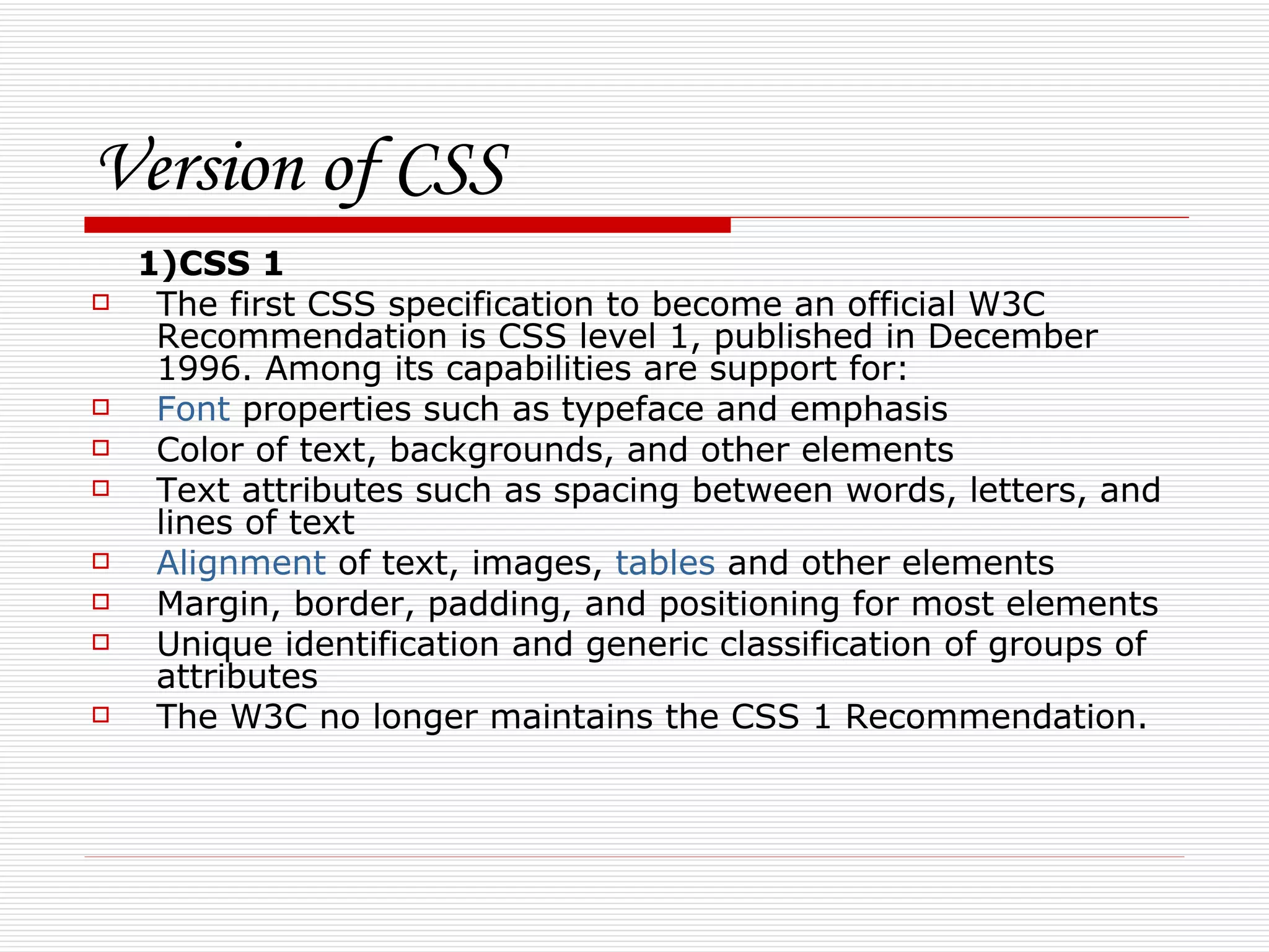 Version of CSS
    1)CSS 1
    The first CSS specification to become an official W3C
     Recommendation is CSS level 1, published in December
     1996. Among its capabilities are support for:
    Font properties such as typeface and emphasis
    Color of text, backgrounds, and other elements
    Text attributes such as spacing between words, letters, and
     lines of text
    Alignment of text, images, tables and other elements
    Margin, border, padding, and positioning for most elements
    Unique identification and generic classification of groups of
     attributes
    The W3C no longer maintains the CSS 1 Recommendation.
 