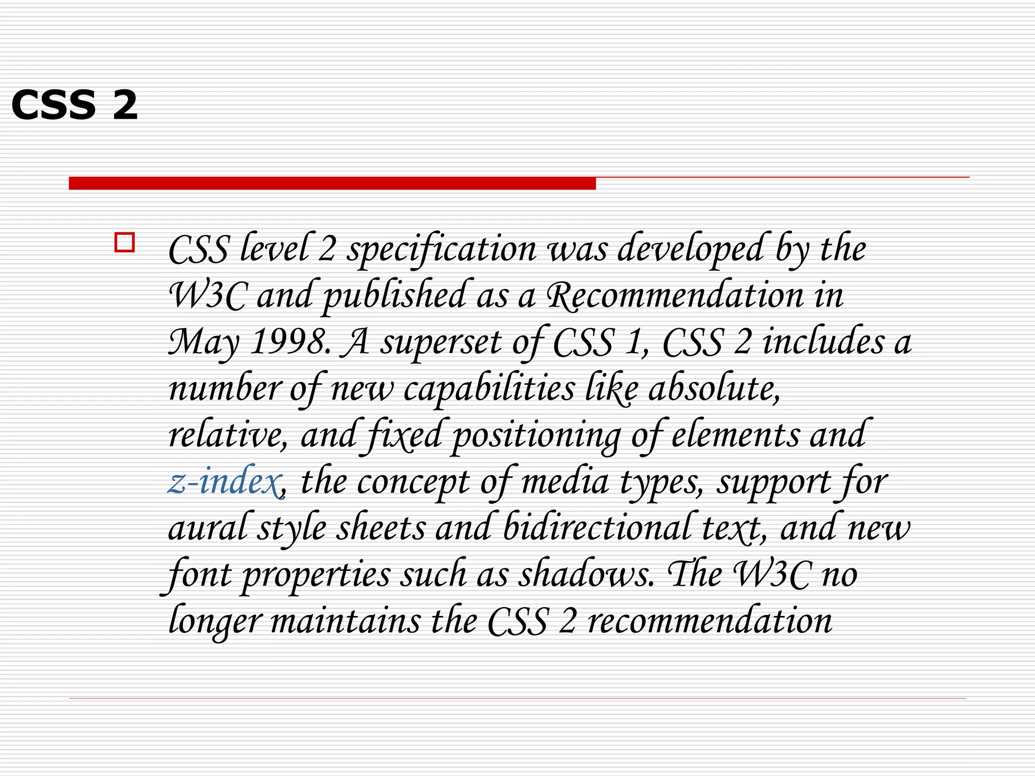 CSS 2


       CSS level 2 specification was developed by the
        W3C and published as a Recommendation in
        May 1998. A superset of CSS 1, CSS 2 includes a
        number of new capabilities like absolute,
        relative, and fixed positioning of elements and
        z-index, the concept of media types, support for
        aural style sheets and bidirectional text, and new
        font properties such as shadows. The W3C no
        longer maintains the CSS 2 recommendation
 