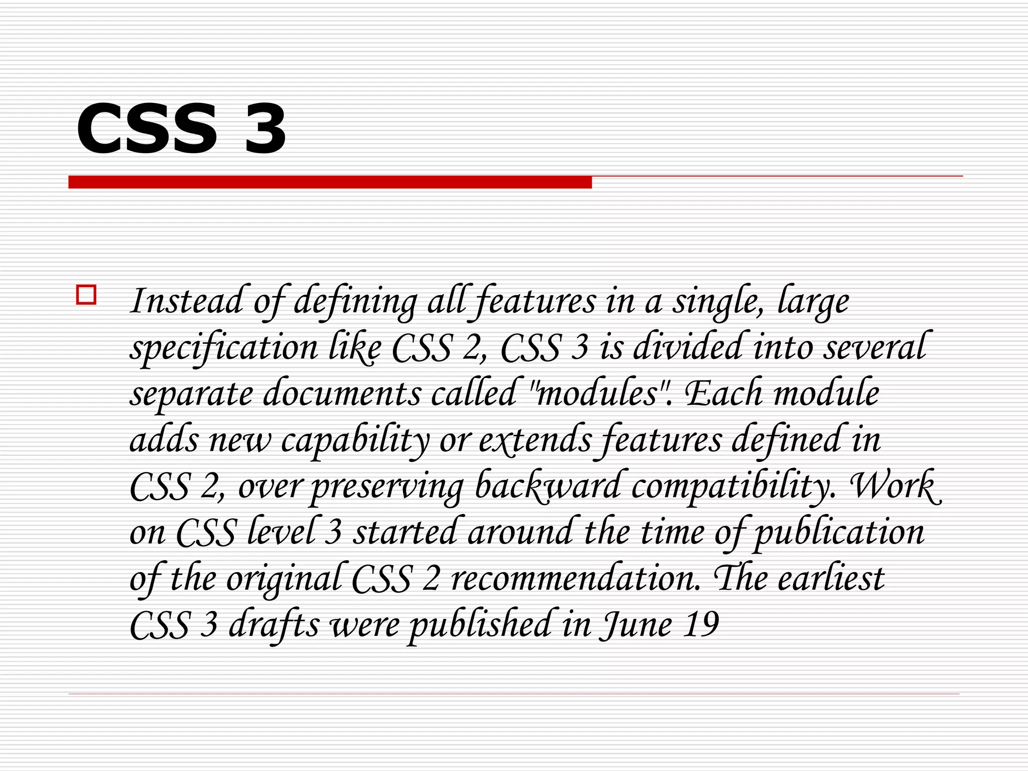 CSS 3

   Instead of defining all features in a single, large
    specification like CSS 2, CSS 3 is divided into several
    separate documents called "modules". Each module
    adds new capability or extends features defined in
    CSS 2, over preserving backward compatibility. Work
    on CSS level 3 started around the time of publication
    of the original CSS 2 recommendation. The earliest
    CSS 3 drafts were published in June 19
 