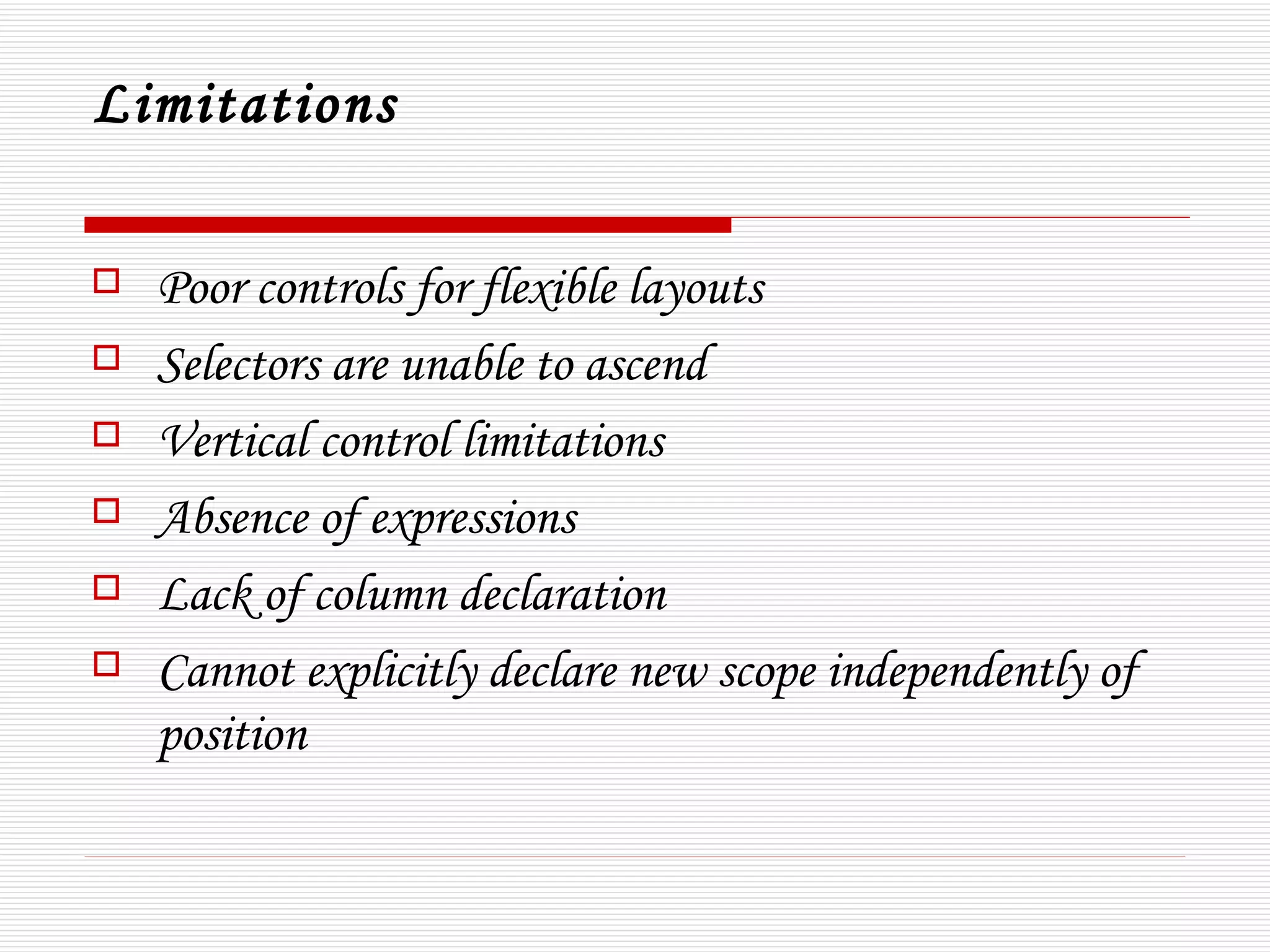 Limitations

   Poor controls for flexible layouts 
   Selectors are unable to ascend
   Vertical control limitations
   Absence of expressions
   Lack of column declaration 
   Cannot explicitly declare new scope independently of
    position
 