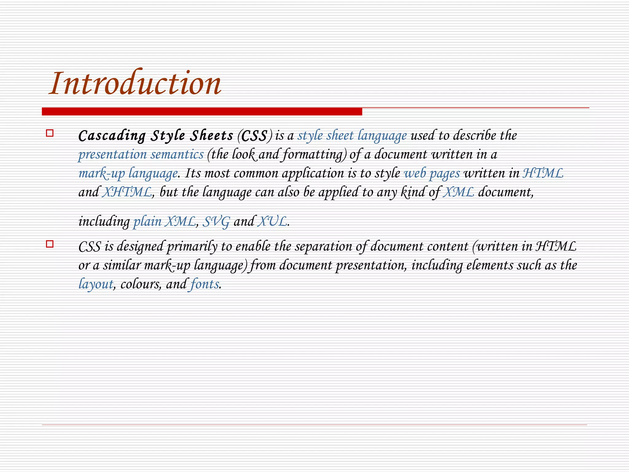 Introduction
   Cascading Style Sheets (CSS) is a style sheet language used to describe the
    presentation semantics (the look and formatting) of a document written in a
    mark-up language. Its most common application is to style web pages written in HTML
    and XHTML, but the language can also be applied to any kind of XML document,
    including plain XML, SVG and XUL.
   CSS is designed primarily to enable the separation of document content (written in HTML
    or a similar mark-up language) from document presentation, including elements such as the
    layout, colours, and fonts.
 