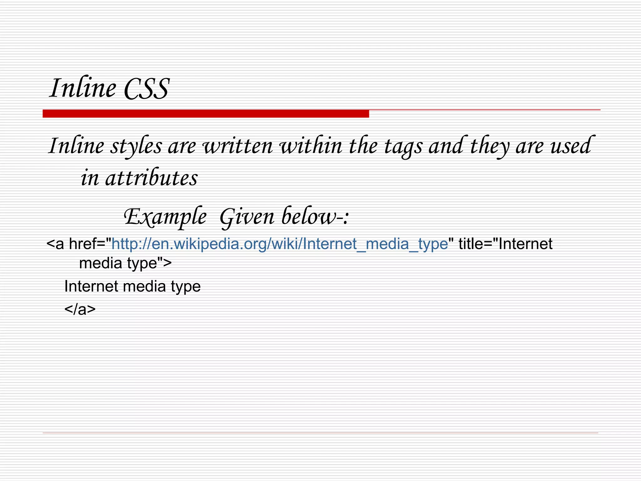 Inline CSS
Inline styles are written within the tags and they are used
    in attributes
         Example Given below-:
<a href="http://en.wikipedia.org/wiki/Internet_media_type" title="Internet
    media type">
  Internet media type
  </a>
 