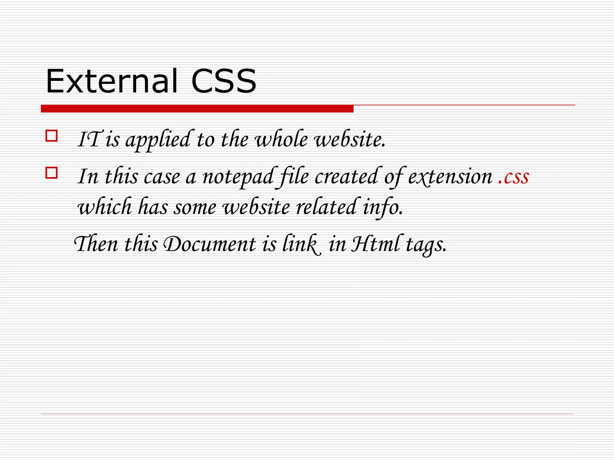 External CSS
   IT is applied to the whole website.
   In this case a notepad file created of extension .css
    which has some website related info.
    Then this Document is link in Html tags.
 