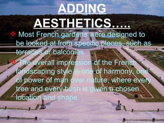 ADDING
AESTHETICS…..
 Most French gardens were designed to
be looked at from specific places, such as
terraces or balconies.
 The overall impression of the French
landscaping style is one of harmony, one
of power of man over nature, where every
tree and every bush is given a chosen
location and shape.
 
