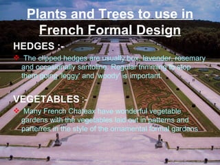 Plants and Trees to use in
French Formal Design
HEDGES :-
 The clipped hedges are usually box, lavender, rosemary
and occasionally santoline. Regular trimming to stop
them going 'leggy' and 'woody' is important.
VEGETABLES :-
 Many French Chateax have wonderful vegetable
gardens with the vegetables laid out in patterns and
parterres in the style of the ornamental formal gardens.
 