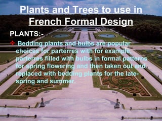 Plants and Trees to use in
French Formal Design
PLANTS:-
 Bedding plants and bulbs are popular
choices for parterres with for example,
parterres filled with bulbs in formal patterns
for spring flowering and then taken out and
replaced with bedding plants for the late-
spring and summer.
 
