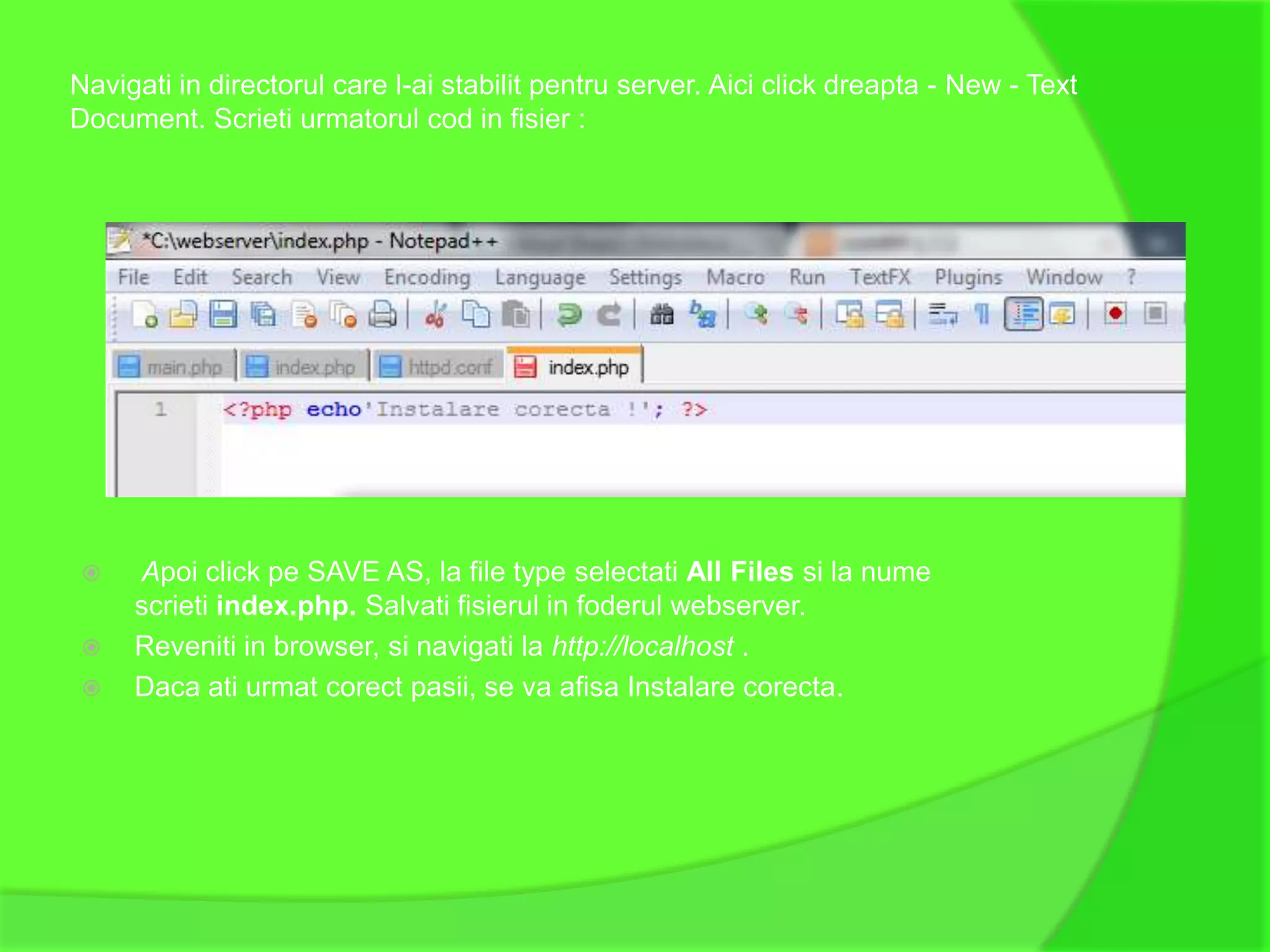 Navigati in directorul care l-ai stabilit pentru server. Aici click dreapta - New - Text
Document. Scrieti urmatorul cod in fisier :




    Apoi click pe SAVE AS, la file type selectati All Files si la nume
     scrieti index.php. Salvati fisierul in foderul webserver.
    Reveniti in browser, si navigati la http://localhost .
    Daca ati urmat corect pasii, se va afisa Instalare corecta.
 