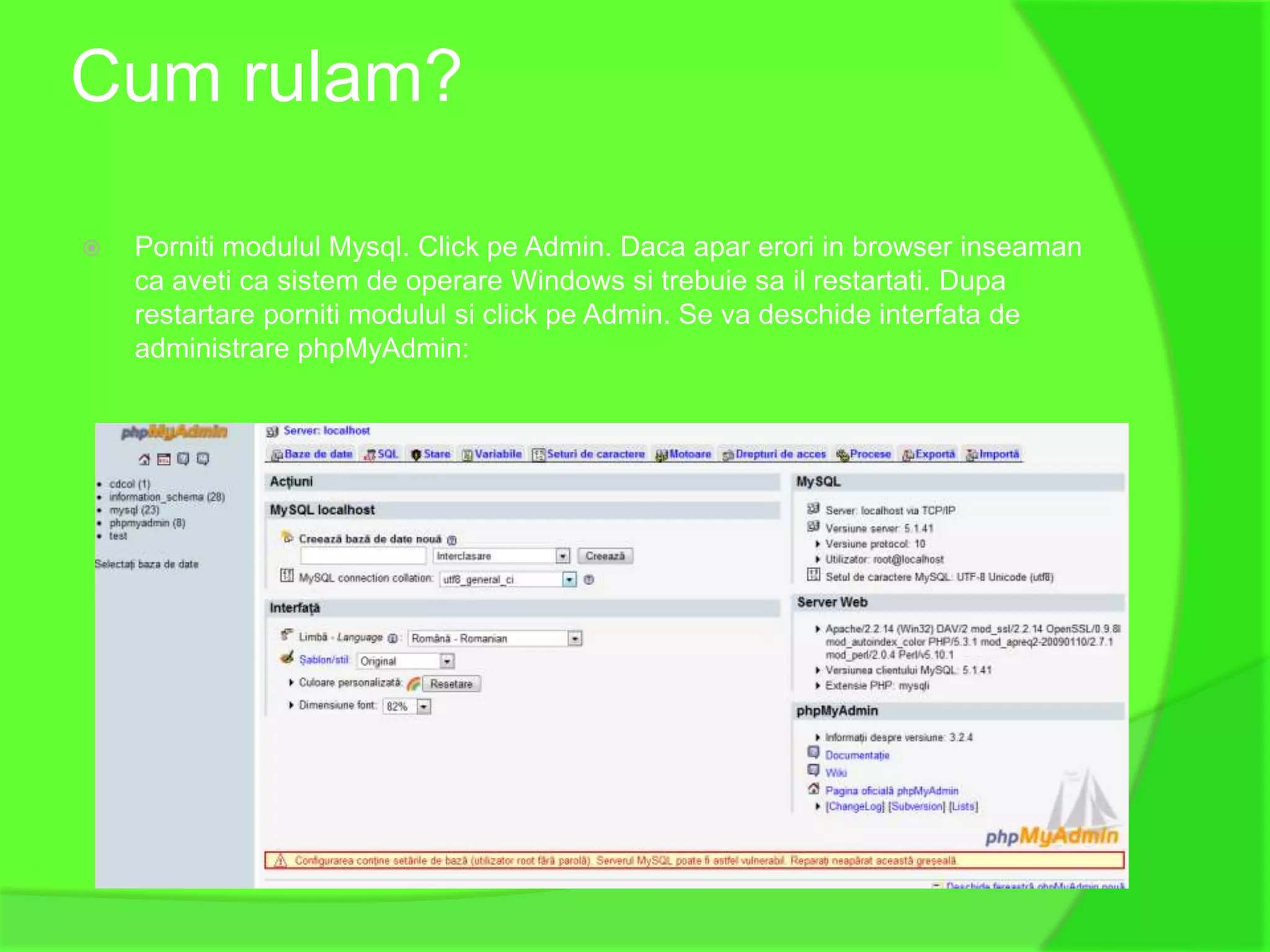 Cum rulam?

   Porniti modulul Mysql. Click pe Admin. Daca apar erori in browser inseaman
    ca aveti ca sistem de operare Windows si trebuie sa il restartati. Dupa
    restartare porniti modulul si click pe Admin. Se va deschide interfata de
    administrare phpMyAdmin:
 