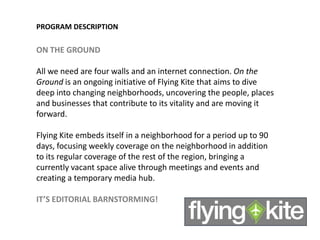PROGRAM DESCRIPTION

ON THE GROUND

All we need are four walls and an internet connection. On the
Ground is an ongoing initiative of Flying Kite that aims to dive
deep into changing neighborhoods, uncovering the people, places
and businesses that contribute to its vitality and are moving it
forward.

Flying Kite embeds itself in a neighborhood for a period up to 90
days, focusing weekly coverage on the neighborhood in addition
to its regular coverage of the rest of the region, bringing a
currently vacant space alive through meetings and events and
creating a temporary media hub.

IT’S EDITORIAL BARNSTORMING!
 