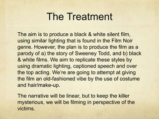 The Treatment
The aim is to produce a black & white silent film,
using similar lighting that is found in the Film Noir
genre. However, the plan is to produce the film as a
parody of a) the story of Sweeney Todd, and b) black
& white films. We aim to replicate these styles by
using dramatic lighting, captioned speech and over
the top acting. We’re are going to attempt at giving
the film an old-fashioned vibe by the use of costume
and hair/make-up.

The narrative will be linear, but to keep the killer
mysterious, we will be filming in perspective of the
victims.
 