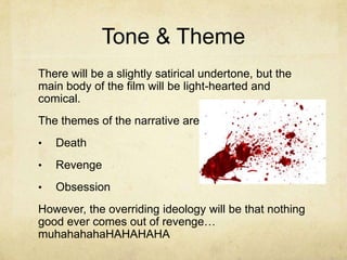 Tone & Theme
There will be a slightly satirical undertone, but the
main body of the film will be light-hearted and
comical.
The themes of the narrative are…
•   Death
•   Revenge
•   Obsession
However, the overriding ideology will be that nothing
good ever comes out of revenge…
muhahahahaHAHAHAHA
 