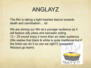 ANGLAYZ
The film is taking a light-hearted stance towards
death and cannibalism… lol

We are aiming our film at a younger audience as it
will feature silly jokes and sarcastic acting.
13 – 25 would enjoy it more than an older audience.
(We realise that black & white is quite traditional but if
the Artist can do it so can we right?) (yeaaaah!!
Wooooo go team)
 