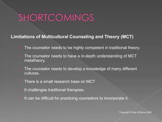Limitations of Multicultural Counseling and Theory (MCT)

   › The counselor needs to be highly competent in traditional theory.

   › The counselor needs to have a in-depth understanding of MCT
     metatheory.

   › The counselor needs to develop a knowledge of many different
     cultures.

   › There is a small research base on MCT

   › It challenges traditional therapies.

   › It can be difficult for practicing counselors to incorporate it.


                                                               “Copyright © Allyn & Bacon 2004”
 