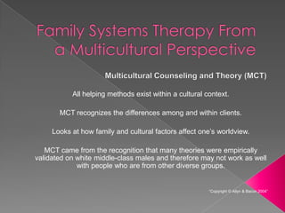 All helping methods exist within a cultural context.

       MCT recognizes the differences among and within clients.

     Looks at how family and cultural factors affect one’s worldview.

   MCT came from the recognition that many theories were empirically
validated on white middle-class males and therefore may not work as well
             with people who are from other diverse groups.


                                                        “Copyright © Allyn & Bacon 2004”
 
