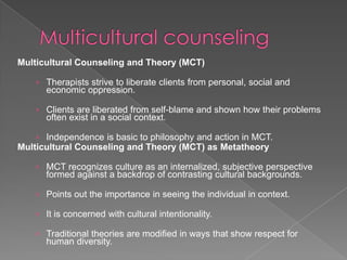 Multicultural Counseling and Theory (MCT)

   › Therapists strive to liberate clients from personal, social and
      economic oppression.

   › Clients are liberated from self-blame and shown how their problems
      often exist in a social context.

   › Independence is basic to philosophy and action in MCT.
Multicultural Counseling and Theory (MCT) as Metatheory

   › MCT recognizes culture as an internalized, subjective perspective
      formed against a backdrop of contrasting cultural backgrounds.

   › Points out the importance in seeing the individual in context.

   › It is concerned with cultural intentionality.

   › Traditional theories are modified in ways that show respect for
      human diversity.
 