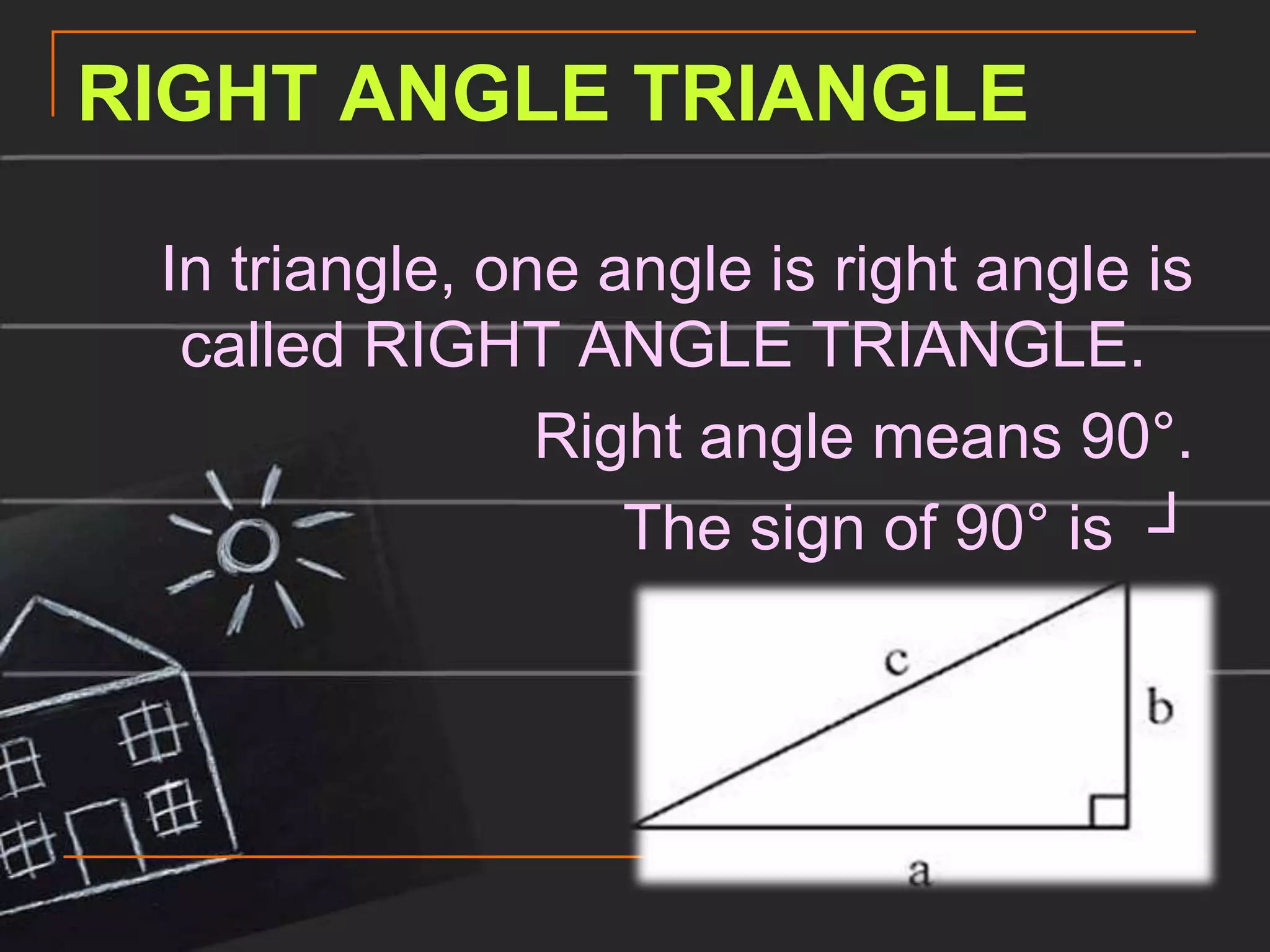 RIGHT ANGLE TRIANGLE

 In triangle, one angle is right angle is
  called RIGHT ANGLE TRIANGLE.
                Right angle means 90°.
                   The sign of 90° is ┘
 