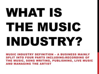 WHAT IS
THE MUSIC
INDUSTRY?
MUSIC INDUSTRY DEFINITION – A BUSINESS MAINLY
SPLIT INTO FOUR PARTS INCLUDING:RECORDING OF
THE MUSIC, SONG WRITING, PUBLISHING, LIVE MUSIC
AND MANAGING THE ARTIST
 