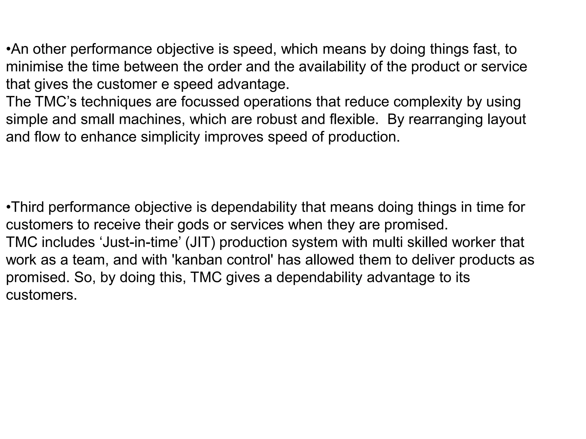 •An other performance objective is speed, which means by doing things fast, to
minimise the time between the order and the availability of the product or service
that gives the customer e speed advantage.
The TMC’s techniques are focussed operations that reduce complexity by using
simple and small machines, which are robust and flexible. By rearranging layout
and flow to enhance simplicity improves speed of production.



•Third performance objective is dependability that means doing things in time for
customers to receive their gods or services when they are promised.
TMC includes ‘Just-in-time’ (JIT) production system with multi skilled worker that
work as a team, and with 'kanban control' has allowed them to deliver products as
promised. So, by doing this, TMC gives a dependability advantage to its
customers.
 