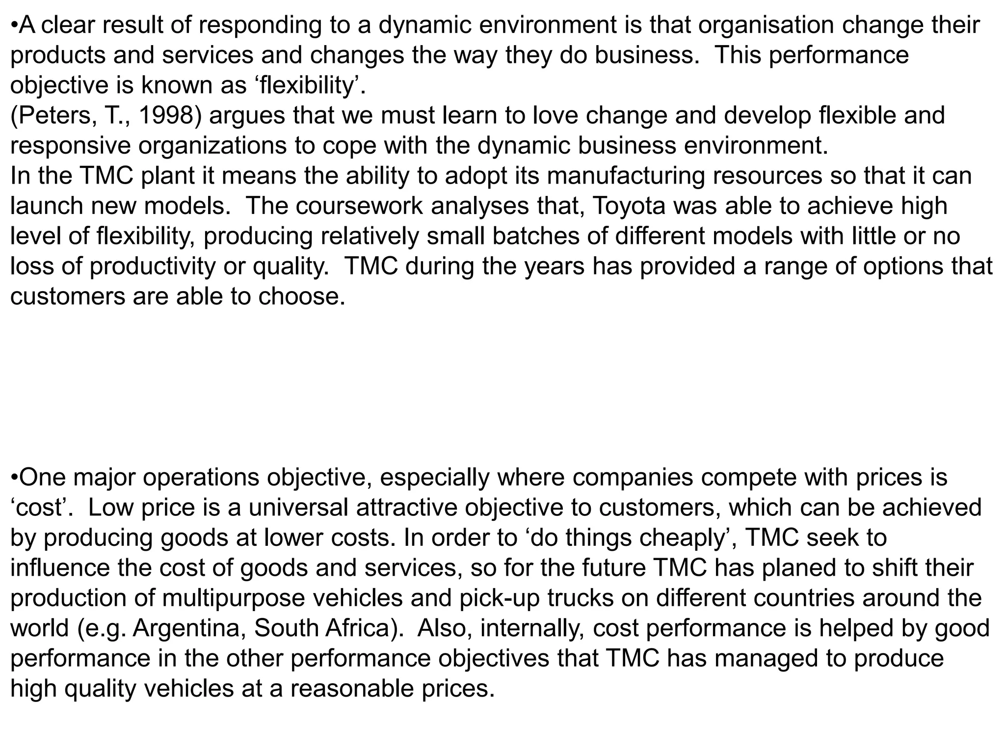 •A clear result of responding to a dynamic environment is that organisation change their
products and services and changes the way they do business. This performance
objective is known as ‘flexibility’.
(Peters, T., 1998) argues that we must learn to love change and develop flexible and
responsive organizations to cope with the dynamic business environment.
In the TMC plant it means the ability to adopt its manufacturing resources so that it can
launch new models. The coursework analyses that, Toyota was able to achieve high
level of flexibility, producing relatively small batches of different models with little or no
loss of productivity or quality. TMC during the years has provided a range of options that
customers are able to choose.




•One major operations objective, especially where companies compete with prices is
‘cost’. Low price is a universal attractive objective to customers, which can be achieved
by producing goods at lower costs. In order to ‘do things cheaply’, TMC seek to
influence the cost of goods and services, so for the future TMC has planed to shift their
production of multipurpose vehicles and pick-up trucks on different countries around the
world (e.g. Argentina, South Africa). Also, internally, cost performance is helped by good
performance in the other performance objectives that TMC has managed to produce
high quality vehicles at a reasonable prices.
 