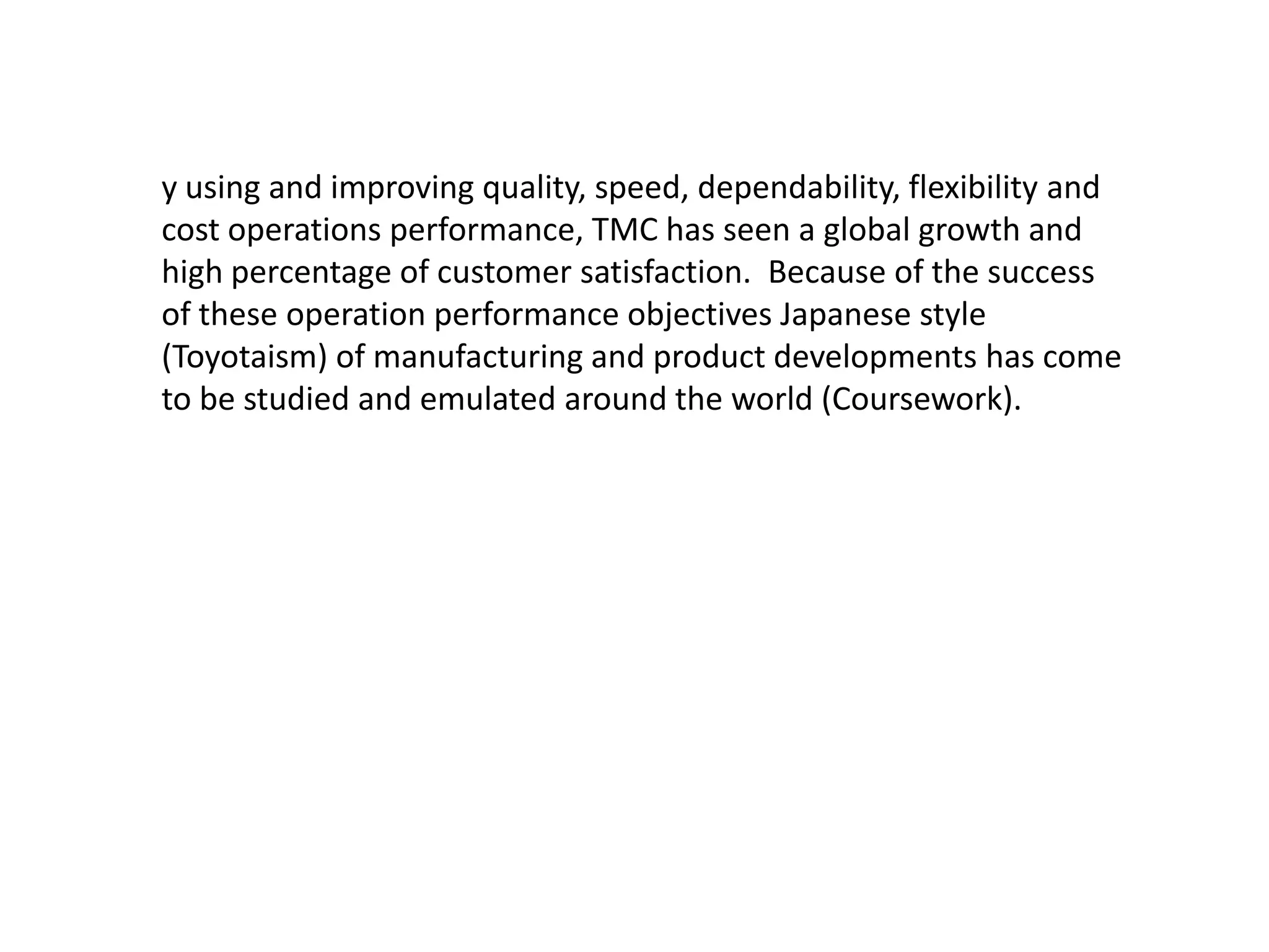 y using and improving quality, speed, dependability, flexibility and
cost operations performance, TMC has seen a global growth and
high percentage of customer satisfaction. Because of the success
of these operation performance objectives Japanese style
(Toyotaism) of manufacturing and product developments has come
to be studied and emulated around the world (Coursework).
 