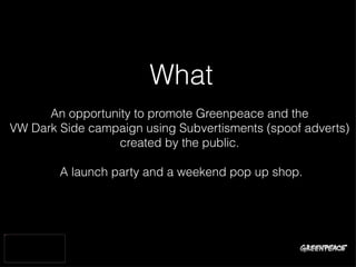 What
                          An opportunity to promote Greenpeace and the
                    VW Dark Side campaign using Subvertisments (spoof adverts)
                                      created by the public.

                            A launch party and a weekend pop up shop.



InsertedImage.png
 