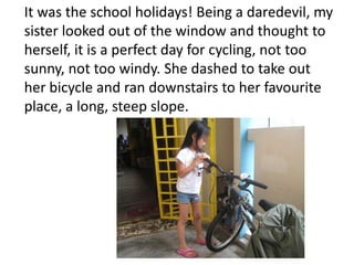 It was the school holidays! Being a daredevil, my
sister looked out of the window and thought to
herself, it is a perfect day for cycling, not too
sunny, not too windy. She dashed to take out
her bicycle and ran downstairs to her favourite
place, a long, steep slope.
 