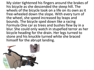 My sister tightened his fingers around the brakes of
his bicycle as she descended the steep hill. The
wheels of the bicycle took on a life on its own as it
free-wheeled down the slope. With every turn of
the wheel, she speed increased by leaps and
bounds. The bicycle sped down like a racing
Formula One car as trees and bushes flew by in a
blur. She could only watch in stupefied terror as her
bicycle heading for the drain. Her legs turned to
stone and his knuckle turned white she braced
himself for the abrupt landing.
 