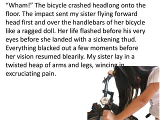 “Wham!” The bicycle crashed headlong onto the
floor. The impact sent my sister flying forward
head first and over the handlebars of her bicycle
like a ragged doll. Her life flashed before his very
eyes before she landed with a sickening thud.
Everything blacked out a few moments before
her vision resumed blearily. My sister lay in a
twisted heap of arms and legs, wincing in
excruciating pain.
 