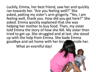Luckily, Emma, her best friend, saw her and quickly
ran towards her. “Are you feeling well?” She
asked, patting my sister’s arm gingerly. “Yes, I am
feeling well, thank you. How did you get here?” She
asked. Emma quickly explained that she was
helping her mother to buy food. Then, my sister
told Emma the story of how she fell. My sister then
tried to get up. She struggled and at last, she stood
up with the help from Emma. She bade Emma
goodbye and set home with her bicycle beside her.
       What an eventful day!
 