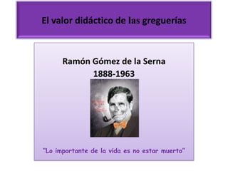 El valor didáctico de las greguerías



      Ramón Gómez de la Serna
            1888-1963




“Lo importante de la vida es no estar muerto”
 