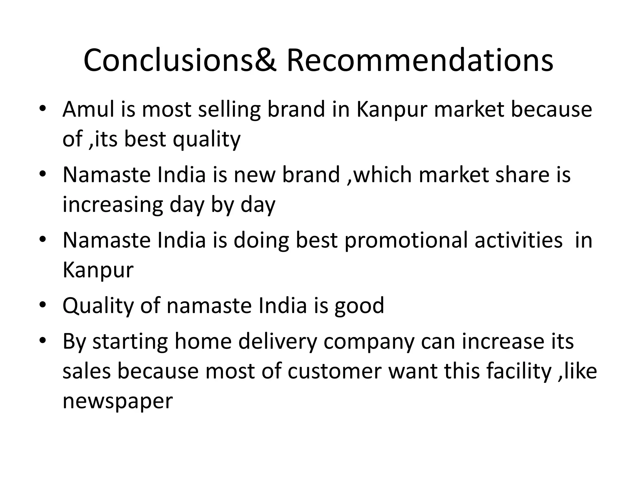Conclusions& Recommendations
• Amul is most selling brand in Kanpur market because
  of ,its best quality
• Namaste India is new brand ,which market share is
  increasing day by day
• Namaste India is doing best promotional activities in
  Kanpur
• Quality of namaste India is good
• By starting home delivery company can increase its
  sales because most of customer want this facility ,like
  newspaper
 