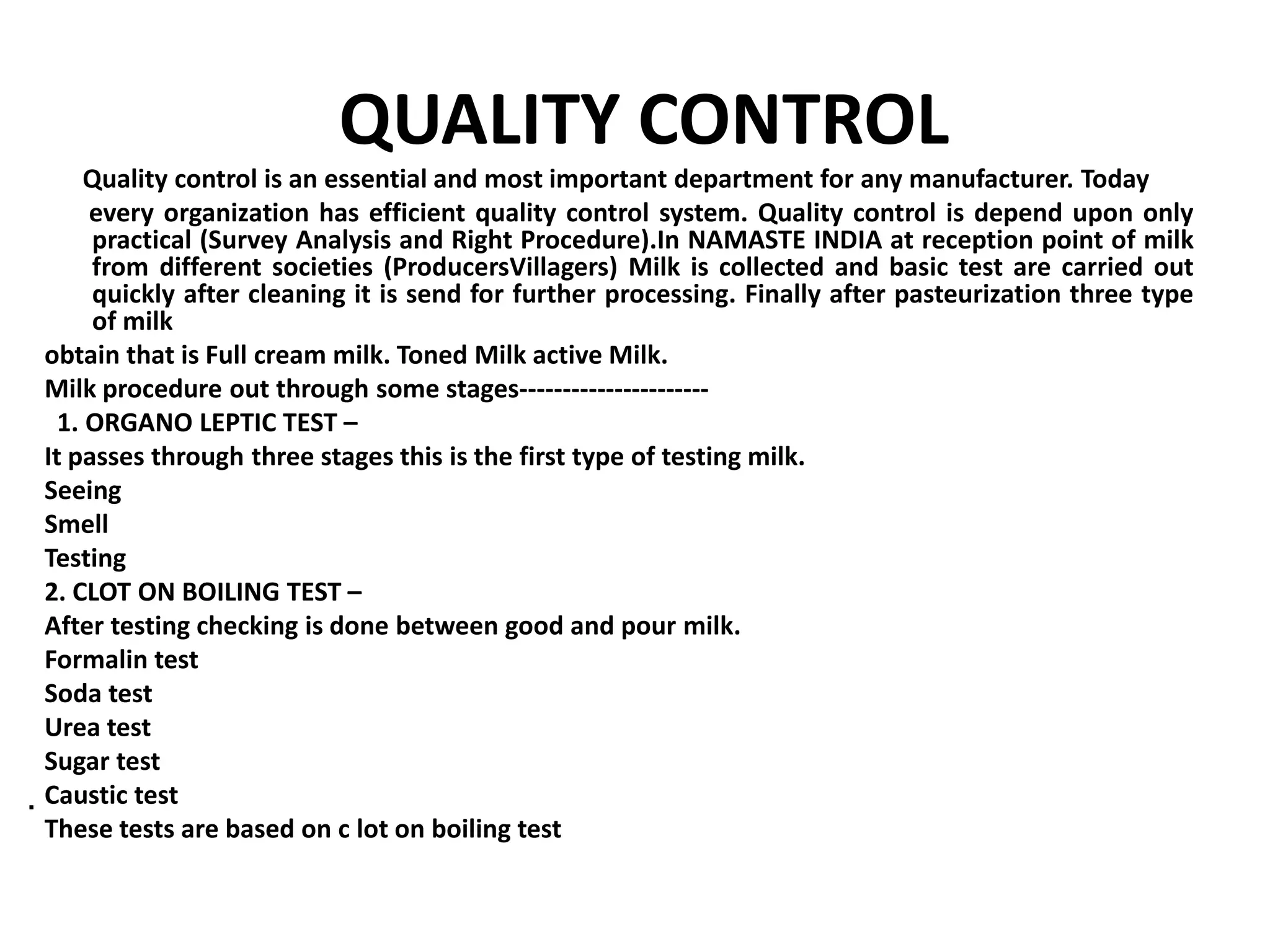 QUALITY CONTROL
     Quality control is an essential and most important department for any manufacturer. Today
     every organization has efficient quality control system. Quality control is depend upon only
     practical (Survey Analysis and Right Procedure).In NAMASTE INDIA at reception point of milk
     from different societies (ProducersVillagers) Milk is collected and basic test are carried out
     quickly after cleaning it is send for further processing. Finally after pasteurization three type
     of milk
obtain that is Full cream milk. Toned Milk active Milk.
Milk procedure out through some stages----------------------
  1. ORGANO LEPTIC TEST –
It passes through three stages this is the first type of testing milk.
Seeing
Smell
Testing
2. CLOT ON BOILING TEST –
After testing checking is done between good and pour milk.
Formalin test
Soda test
Urea test
Sugar test
Caustic test
 These tests are based on c lot on boiling test
 